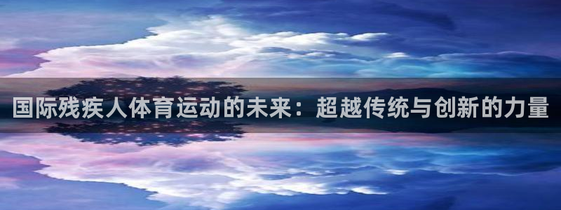 球客岛：国际残疾人体育运动的未来：超越传统与创新的力量