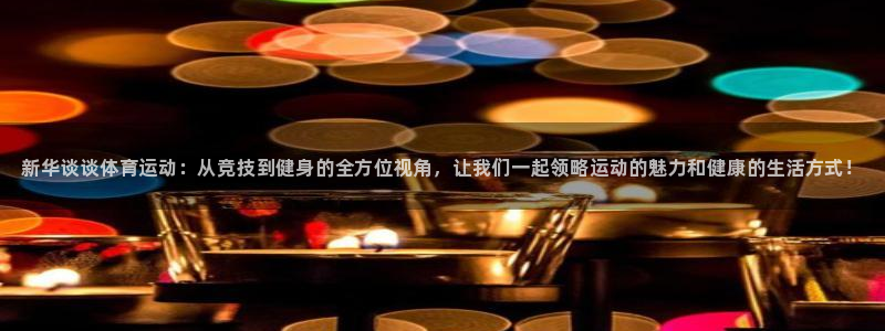 球客岛：新华谈谈体育运动：从竞技到健身的全方位视角，让我们一起领略运动的魅力和健康的生活方式！
